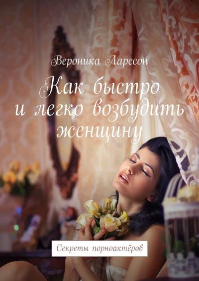 Книга Как быстро и легко возбудить женщину. Секреты порноактёров (Вероника Ларссон)